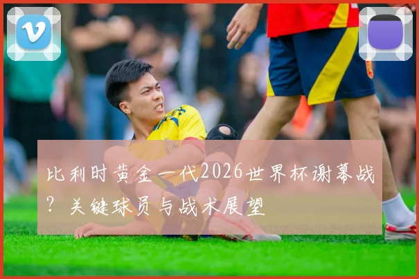 比利时黄金一代2026世界杯谢幕战？关键球员与战术展望