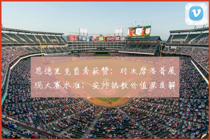 恩德里克首秀获赞：对决摩洛哥展现大赛水准；安帅执教价值深度解读