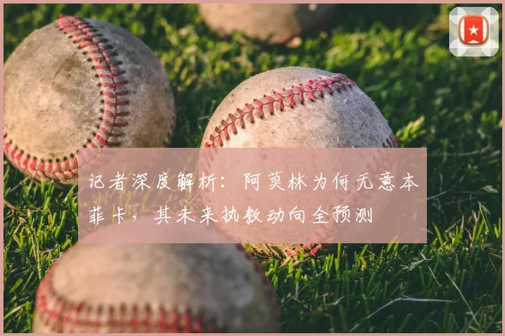 记者深度解析：阿莫林为何无意本菲卡，其未来执教动向全预测