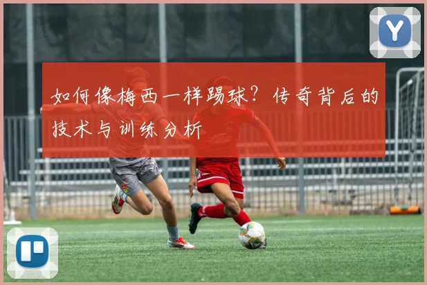 如何像梅西一样踢球？传奇背后的技术与训练分析