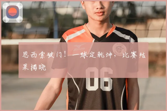 恩西索破门！一球定乾坤，比赛结果揭晓