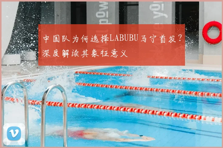 中国队为何选择LABUBU马宁首发？深度解读其象征意义
