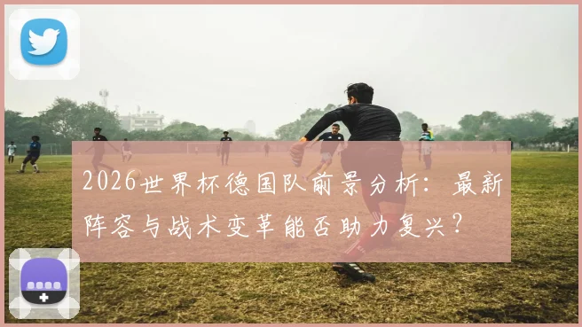 2026世界杯德国队前景分析：最新阵容与战术变革能否助力复兴？