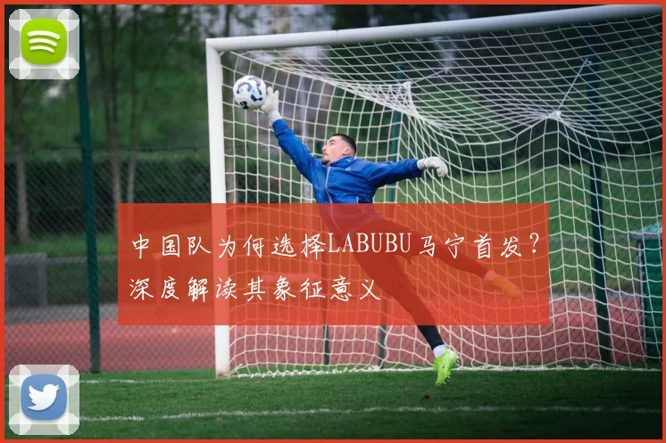 中国队为何选择LABUBU马宁首发?深度解读其象征意义