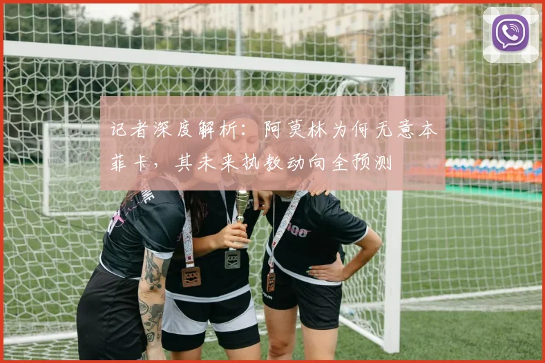 记者深度解析：阿莫林为何无意本菲卡，其未来执教动向全预测