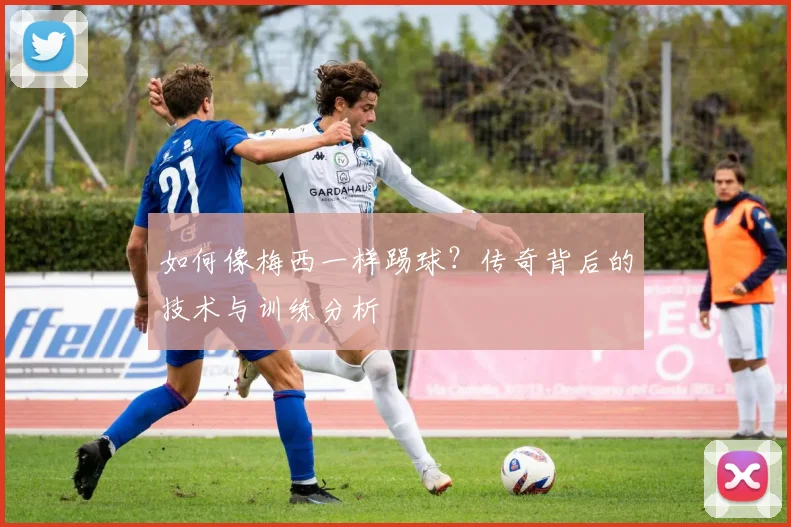 如何像梅西一样踢球？传奇背后的技术与训练分析