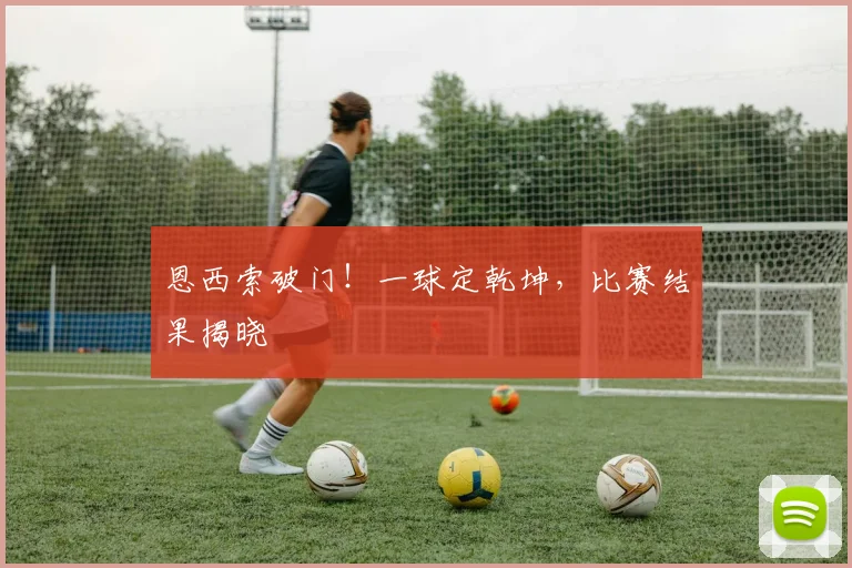 恩西索破门！一球定乾坤，比赛结果揭晓